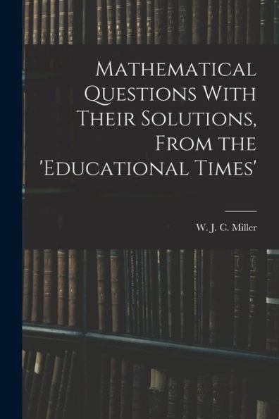 Mathematical Questions With Their Solutions, From The 'Educational Times'