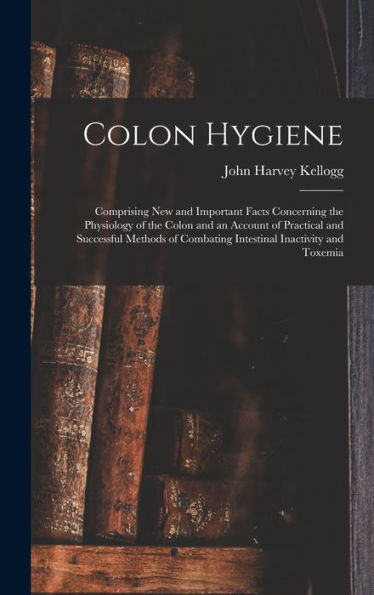 Colon Hygiene: Comprising New And Important Facts Concerning The Physiology Of The Colon And An Account Of Practical And Successful Methods Of Combating Intestinal Inactivity And Toxemia
