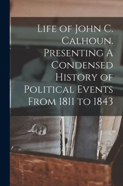 Life Of John C. Calhoun. Presenting A Condensed History Of Political Events From 1811 To 1843
