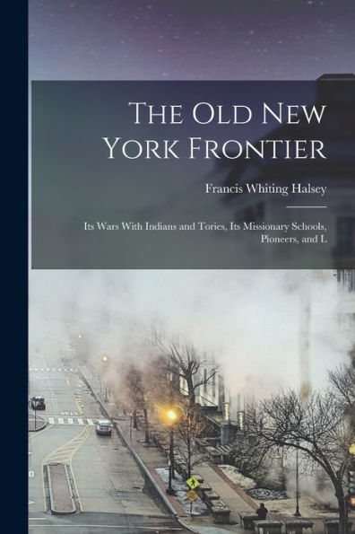 The Old New York Frontier: Its Wars With Indians And Tories, Its Missionary Schools, Pioneers, And L