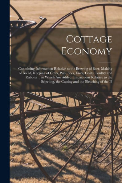 Cottage Economy: Containing Information Relative To The Brewing Of Beer, Making Of Bread, Keeping Of Cows, Pigs, Bees, Ewes, Goats, Poultry And ... The Cutting And The Bleaching Of The Pl
