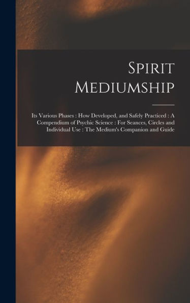 Spirit Mediumship: Its Various Phases: How Developed, And Safely Practiced: A Compendium Of Psychic Science: For Seances, Circles And Individual Use: The Medium'S Companion And Guide