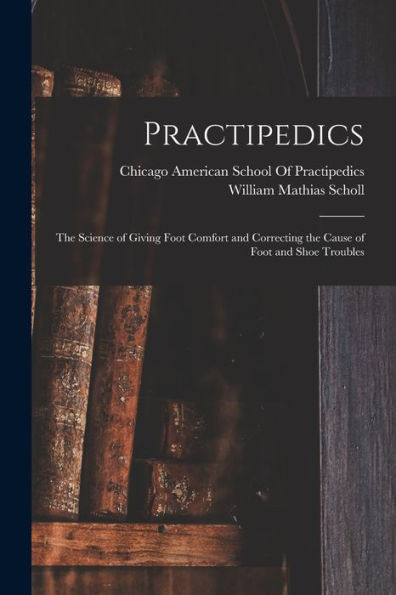 Practipedics: The Science Of Giving Foot Comfort And Correcting The Cause Of Foot And Shoe Troubles