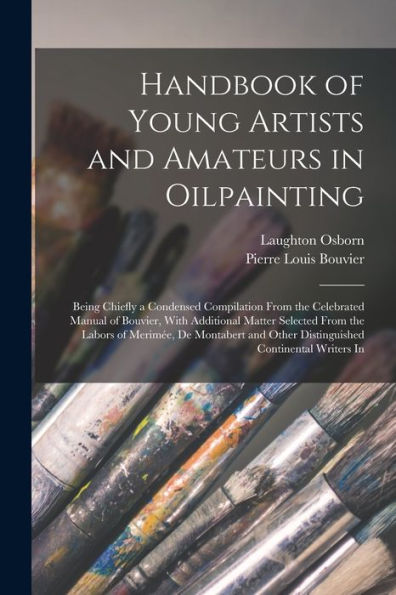 Handbook Of Young Artists And Amateurs In Oilpainting: Being Chiefly A Condensed Compilation From The Celebrated Manual Of Bouvier, With Additional ... Other Distinguished Continental Writers In