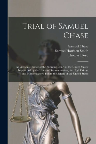 Trial Of Samuel Chase: An Associate Justice Of The Supreme Court Of The United States, Impeached By The House Of Representatives, For High Crimes And ... Before The Senate Of The United States