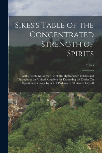 Sikes'S Table Of The Concentrated Strength Of Spirits: With Directions For The Use Of His Hydrometer, Established Throughout The United Kingdom For ... By Act Of Parliament 58 Geo.Iii Cap.28