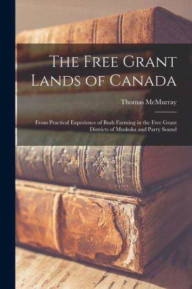 The Free Grant Lands Of Canada: From Practical Experience Of Bush Farming In The Free Grant Districts Of Muskoka And Parry Sound