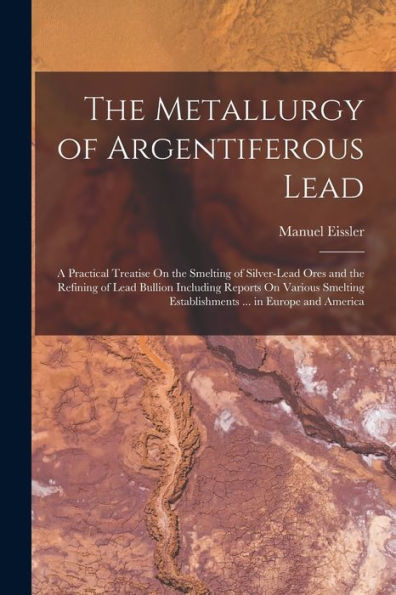 The Metallurgy Of Argentiferous Lead: A Practical Treatise On The Smelting Of Silver-Lead Ores And The Refining Of Lead Bullion Including Reports On ... Establishments ... In Europe And America