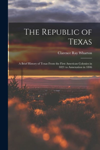 The Republic Of Texas; A Brief History Of Texas From The First American Colonies In 1821 To Annexation In 1846