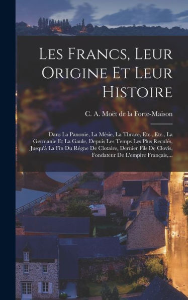 Les Francs, Leur Origine Et Leur Histoire: Dans La Panonie, La Mésie, La Thrace, Etc., Etc., La Germanie Et La Gaule, Depuis Les Temps Les Plus ... De L'Empire Français, ... (French Edition)