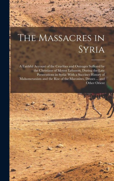 The Massacres In Syria: A Faithful Account Of The Cruelties And Outrages Suffered By The Christians Of Mount Lebanon, During The Late Persecutions In ... Of The Maronites, Druses ... And Other Orient