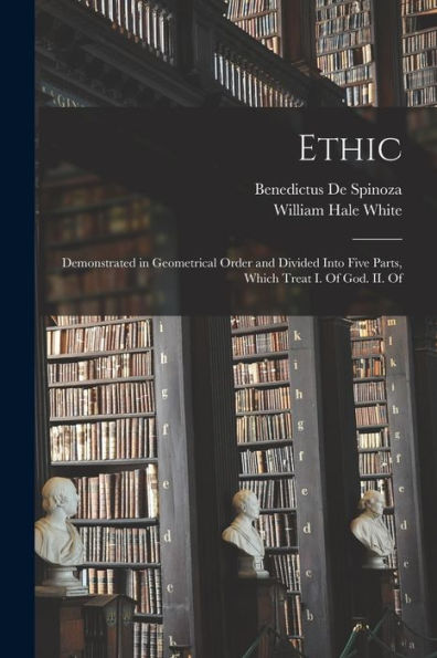 Ethic: Demonstrated In Geometrical Order And Divided Into Five Parts, Which Treat I. Of God. Ii. Of