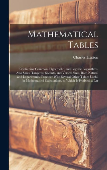 Mathematical Tables: Containing Common, Hyperbolic, And Logistic Logarithms. Also Sines, Tangents, Secants, And Versed-Sines, Both Natural And ... Calculations. To Which Is Prefixed, A Lar