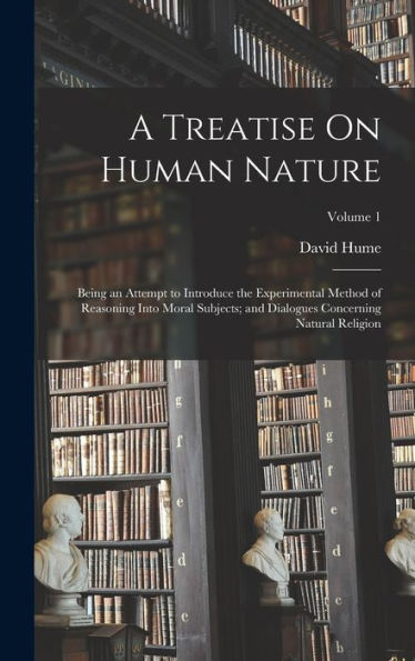 A Treatise On Human Nature: Being An Attempt To Introduce The Experimental Method Of Reasoning Into Moral Subjects; And Dialogues Concerning Natural Religion; Volume 1