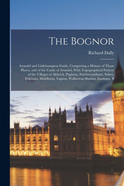 The Bognor: Arundel And Littlehampton Guide, Comprising A History Of Those Places, And Of The Castle Of Arundel; With Topographical Notices Of The ... Yapton, Walberton Slindon, Eartham, B