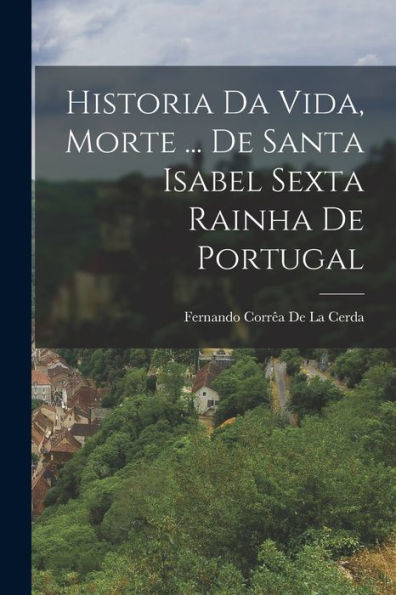 Historia Da Vida, Morte ... De Santa Isabel Sexta Rainha De Portugal (Portuguese Edition)