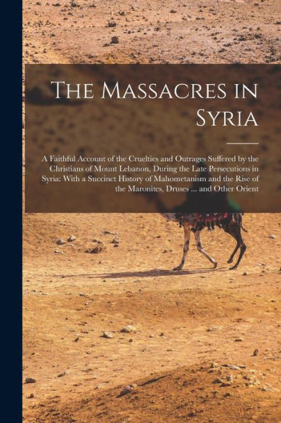 The Massacres In Syria: A Faithful Account Of The Cruelties And Outrages Suffered By The Christians Of Mount Lebanon, During The Late Persecutions In ... Of The Maronites, Druses ... And Other Orient