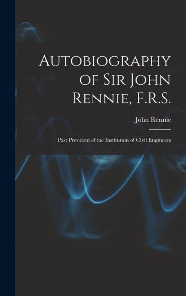 Autobiography Of Sir John Rennie, F.R.S.: Past President Of The Institution Of Civil Engineers