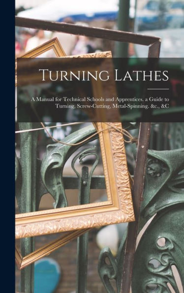 Turning Lathes: A Manual For Technical Schools And Apprentices. A Guide To Turning, Screw-Cutting, Metal-Spinning. &C., &C