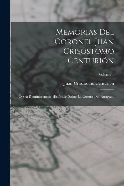 Memorias Del Coronel Juan Crisóstomo Centurión: Ó Sea Reminiscencias Históricas Sobre La Guerra Del Paraguay; Volume 1 (Spanish Edition)