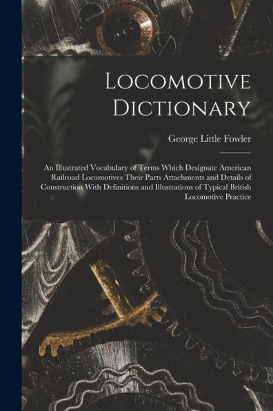 Locomotive Dictionary: An Illustrated Vocabulary Of Terms Which Designate American Railroad Locomotives Their Parts Attachments And Details Of ... Of Typical British Locomotive Practice