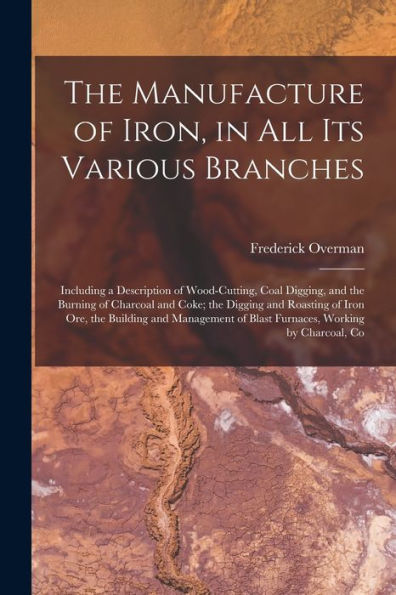 The Manufacture Of Iron, In All Its Various Branches: Including A Description Of Wood-Cutting, Coal Digging, And The Burning Of Charcoal And Coke; The ... Of Blast Furnaces, Working By Charcoal, Co