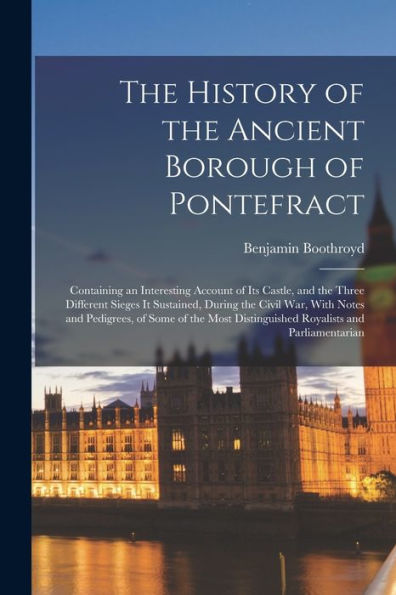 The History Of The Ancient Borough Of Pontefract: Containing An Interesting Account Of Its Castle, And The Three Different Sieges It Sustained, During ... Distinguished Royalists And Parliamentarian