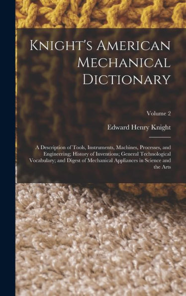 Knight'S American Mechanical Dictionary: A Description Of Tools, Instruments, Machines, Processes, And Engineering; History Of Inventions; General ... Appliances In Science And The Arts; Volume 2