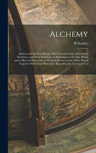 Alchemy: Ancient And Modern, Being A Brief Account Of The Alchemistic Doctrines, And Their Relations, To Mysticism On The One Hand, And To Recent ... Some Particulars Regarding The Lives And Tea