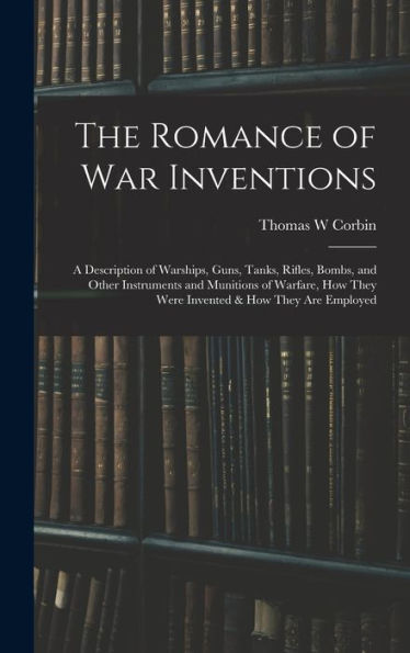 The Romance Of War Inventions; A Description Of Warships, Guns, Tanks, Rifles, Bombs, And Other Instruments And Munitions Of Warfare, How They Were Invented & How They Are Employed