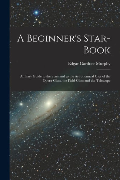 A Beginner'S Star-Book; An Easy Guide To The Stars And To The Astronomical Uses Of The Opera-Glass, The Field-Glass And The Telescope