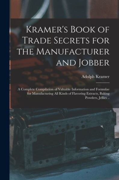 Kramer'S Book Of Trade Secrets For The Manufacturer And Jobber; A Complete Compilation Of Valuable Information And Formulae For Manufacturing All ... Extracts, Baking Powders, Jellies ..