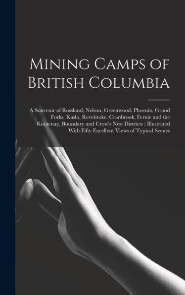 Mining Camps Of British Columbia: A Souvenir Of Rossland, Nelson, Greenwood, Phoenix, Grand Forks, Kaslo, Revelstoke, Cranbrook, Fernie And The ... With Fifty Excellent Views Of Typical Scenes