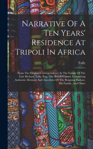 Narrative Of A Ten Years' Residence At Tripoli In Africa: From The Original Correspondence In The Family Of The Late Richard Tully, Esq., The British ... Of The Reigning Bashaw, His Family, And Other