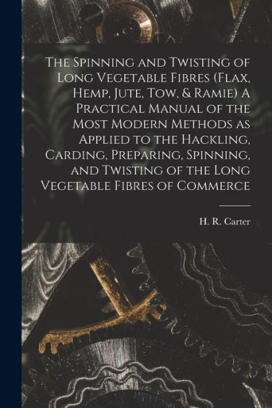 The Spinning And Twisting Of Long Vegetable Fibres (Flax, Hemp, Jute, Tow, & Ramie) A Practical Manual Of The Most Modern Methods As Applied To The ... Of The Long Vegetable Fibres Of Commerce