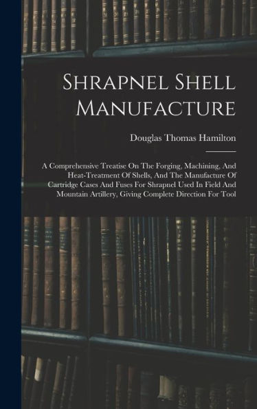 Shrapnel Shell Manufacture: A Comprehensive Treatise On The Forging, Machining, And Heat-Treatment Of Shells, And The Manufacture Of Cartridge Cases ... Artillery, Giving Complete Direction For Tool