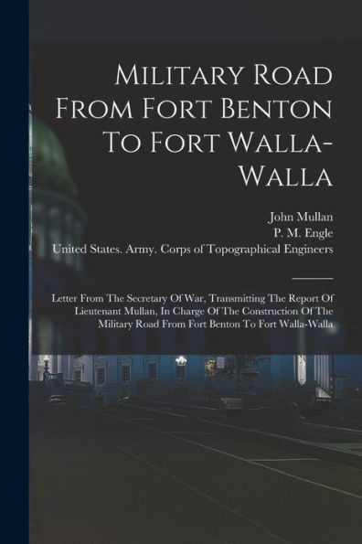 Military Road From Fort Benton To Fort Walla-Walla: Letter From The Secretary Of War, Transmitting The Report Of Lieutenant Mullan, In Charge Of The ... Road From Fort Benton To Fort Walla-Walla