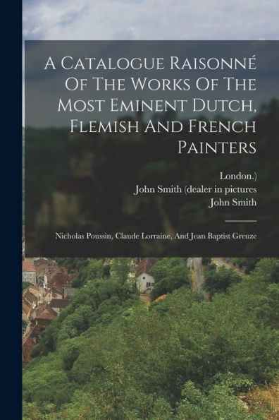 A Catalogue Raisonné Of The Works Of The Most Eminent Dutch, Flemish And French Painters: Nicholas Poussin, Claude Lorraine, And Jean Baptist Greuze