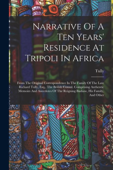 Narrative Of A Ten Years' Residence At Tripoli In Africa: From The Original Correspondence In The Family Of The Late Richard Tully, Esq., The British ... Of The Reigning Bashaw, His Family, And Other