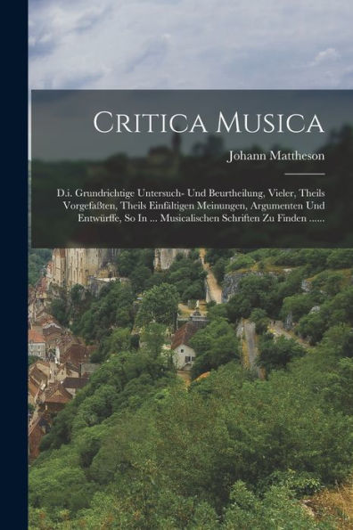 Critica Musica: D.I. Grundrichtige Untersuch- Und Beurtheilung, Vieler, Theils Vorgefaßten, Theils Einfältigen Meinungen, Argumenten Und Entwürffe, So ... Schriften Zu Finden ...... (German Edition)