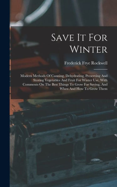 Save It For Winter: Modern Methods Of Canning, Dehydrating, Preserving And Storing Vegetables And Fruit For Winter Use, With Comments On The Best ... For Saving, And When And How To Grow Them
