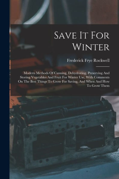 Save It For Winter: Modern Methods Of Canning, Dehydrating, Preserving And Storing Vegetables And Fruit For Winter Use, With Comments On The Best ... For Saving, And When And How To Grow Them
