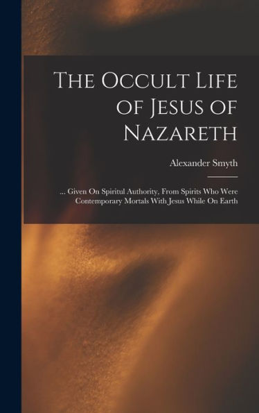 The Occult Life Of Jesus Of Nazareth: ... Given On Spiritul Authority, From Spirits Who Were Contemporary Mortals With Jesus While On Earth