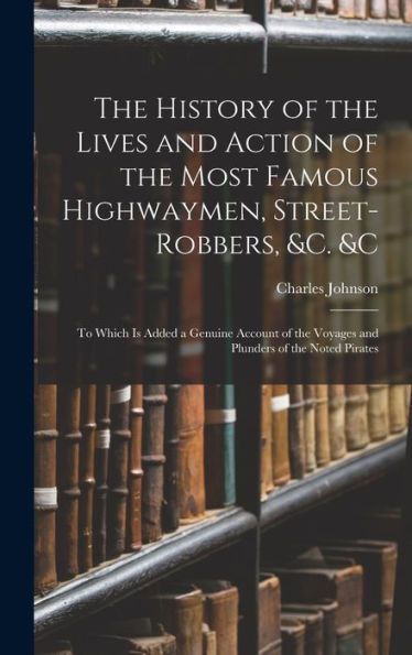 The History Of The Lives And Action Of The Most Famous Highwaymen, Street-Robbers, &C. &C: To Which Is Added A Genuine Account Of The Voyages And Plunders Of The Noted Pirates