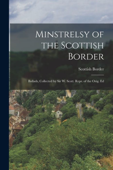 Minstrelsy Of The Scottish Border: Ballads, Collected By Sir W. Scott. Repr. Of The Orig. Ed