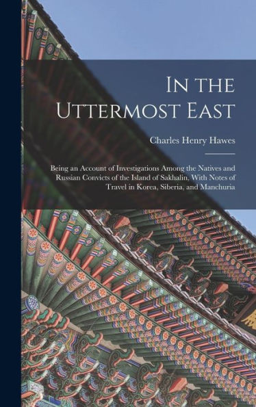 In The Uttermost East: Being An Account Of Investigations Among The Natives And Russian Convicts Of The Island Of Sakhalin, With Notes Of Travel In Korea, Siberia, And Manchuria