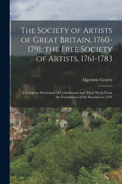 The Society Of Artists Of Great Britain, 1760-1791; The Free Society Of Artists, 1761-1783: A Complete Dictionary Of Contributors And Their Work From The Foundation Of The Societies To 1791