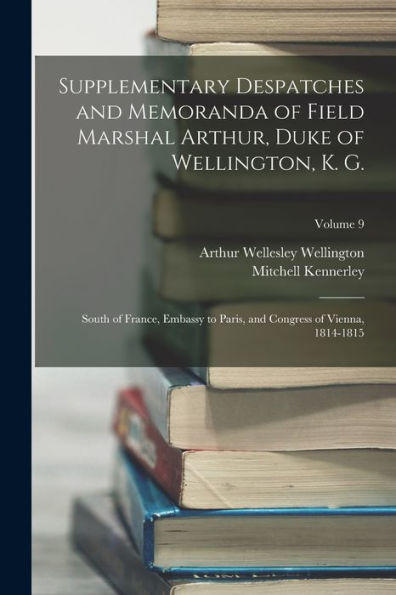 Supplementary Despatches And Memoranda Of Field Marshal Arthur, Duke Of Wellington, K. G.: South Of France, Embassy To Paris, And Congress Of Vienna, 1814-1815; Volume 9