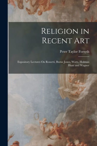 Religion In Recent Art: Expository Lectures On Rossetti, Burne Jones, Watts, Holman Hunt And Wagner