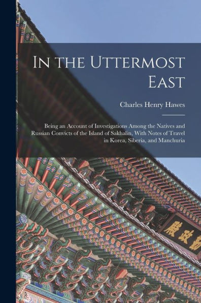 In The Uttermost East: Being An Account Of Investigations Among The Natives And Russian Convicts Of The Island Of Sakhalin, With Notes Of Travel In Korea, Siberia, And Manchuria